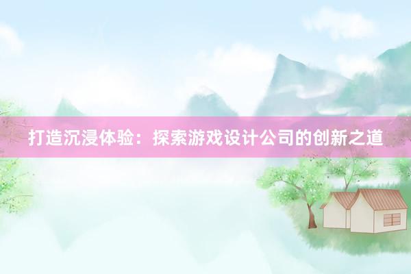 打造沉浸体验：探索游戏设计公司的创新之道